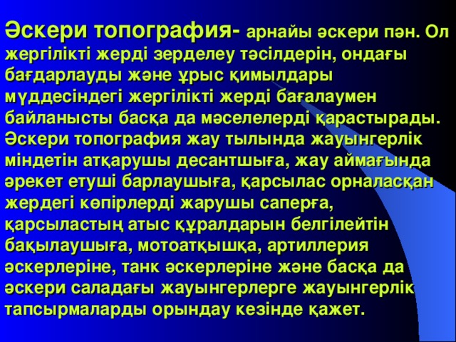 Әскери топография- арнайы әскери пән. Ол жергілікті жерді зерделеу тәсілдерін, ондағы бағдарлауды және ұрыс қимылдары мүддесіндегі жергілікті жерді бағалаумен байланысты басқа да мәселелерді қарастырады. Әскери топография жау тылында жауынгерлік міндетін атқарушы десантшыға, жау аймағында әрекет етуші барлаушыға, қарсылас орналасқан жердегі көпірлерді жарушы саперға, қарсыластың атыс құралдарын белгілейтін бақылаушыға, мотоатқышқа, артиллерия әскерлеріне, танк әскерлеріне және басқа да әскери саладағы жауынгерлерге жауынгерлік тапсырмаларды орындау кезінде қажет .