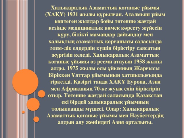 Халықаралық Азаматтық қоғаныс ұйымы (ХАҚҰ) 1931 жылы құрылған. Аталмыш ұйым көптеген жылдар бойы төтенше жағдай кезінде медициналық көмек көрсету жүйесін құру, білікті мамандар дайындау мен халықтың азаматтық қорғанысы саласында әлем-дік елдердің күшін біріктіру саясатын жүргізіп келеді. Халықаралық Азаматтық қоғаныс ұйымы өз ресми атауын 1958 жылы алды. 1975 жылы осы ұйымның Жарғысы Біріккен Ұлттар ұйымының хатшылығында тіркелді. Қазіргі таңда ХАҚҰ Еуропа, Азия мен Африканың 70-ке жуық елін біріктіріп отыр. Төтенше жағдай саласында Қазақстан екі бірдей халықаралық ұйымның толыққанды мүшесі. Олар: Халықаралық Азаматтық қоғаныс ұйымы мен Нәубеттердің алдын алу жөніндегі Азия орталығы.