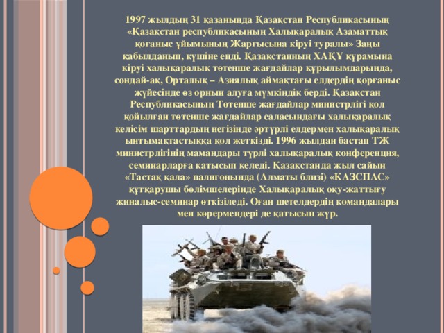 1997 жылдың 31 қазанында Қазақстан Республикасының «Қазақстан республикасының Халықаралық Азаматтық қоғаныс ұйымының Жарғысына кіруі туралы» Заңы қабылданып, күшіне енді. Қазақстанның ХАҚҰ құрамына кіруі халықаралық төтенше жағдайлар құрылымдарында, сондай-ақ, Орталық – Азиялық аймақтағы елдердің қорғаныс жүйесінде өз орнын алуға мүмкіндік берді. Қазақстан Республикасының Төтенше жағдайлар министрлігі қол қойылған төтенше жағдайлар саласындағы халықаралық келісім шарттардың негізінде әртүрлі елдермен халықаралық ынтымақтастыққа қол жеткізді. 1996 жылдан бастап ТЖ министрлігінің мамандары түрлі халықаралық конференция, семинарларға қатысып келеді. Қазақстанда жыл сайын «Тастақ қала» палигонында (Алматы близі) «КАЗСПАС» құтқарушы бөлімшелерінде Халықаралық оқу-жаттығу жиналыс-семинар өткізіледі. Оған шетелдердің командалары мен көрермендері де қатысып жүр.