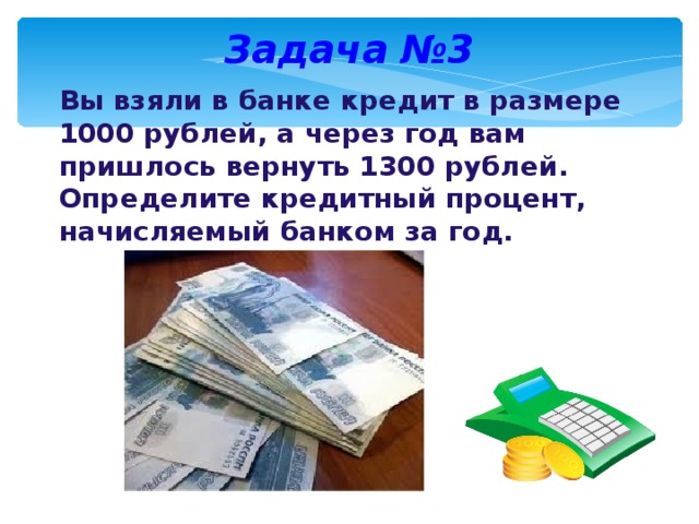 Задача №3 Вы взяли в банке кредит в размере 1000 рублей, а через год вам пришлось вернуть 1300 рублей. Определите кредитный процент, начисляемый банком за год.