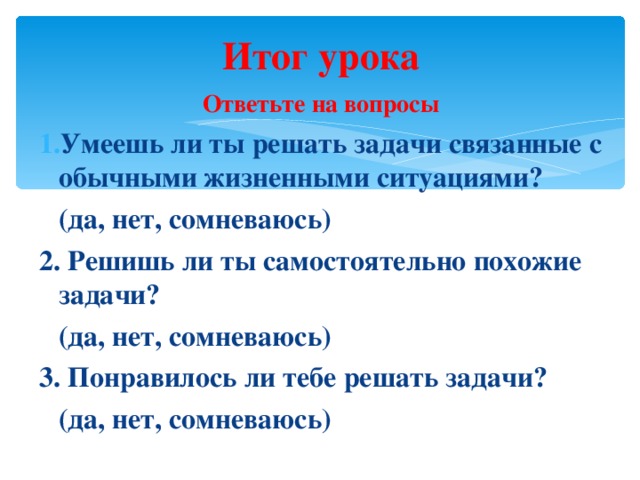 Итог урока Ответьте на вопросы Умеешь ли ты решать задачи связанные с обычными жизненными ситуациями?  (да, нет, сомневаюсь) 2. Решишь ли ты самостоятельно похожие задачи?  (да, нет, сомневаюсь) 3. Понравилось ли тебе решать задачи?  (да, нет, сомневаюсь)