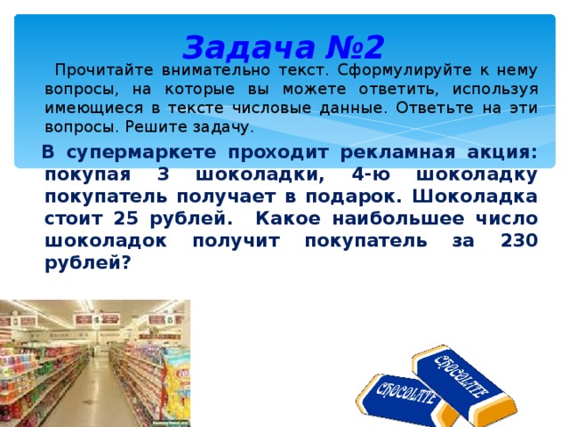 Задача №2  Прочитайте внимательно текст. Сформулируйте к нему вопросы, на которые вы можете ответить, используя имеющиеся в тексте числовые данные. Ответьте на эти вопросы. Решите задачу.  В супермаркете проходит рекламная акция: покупая 3 шоколадки, 4-ю шоколадку покупатель получает в подарок. Шоколадка стоит 25 рублей. Какое наибольшее число шоколадок получит покупатель за 230 рублей?