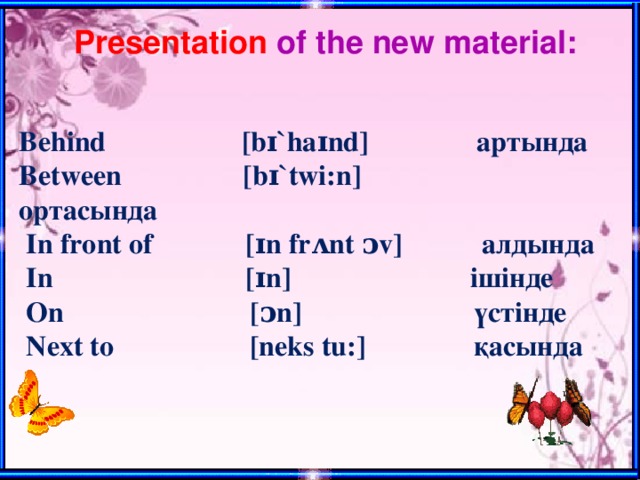 Presentation of the new material: Behind [bɪ`haɪnd] артында Between [bɪ`twi:n] ортасында  In front of [ɪn frᴧnt ᴐv] алдында  In [ɪn] ішіндe  On [ᴐn] үстінде  Next to [neks tu:] қасында