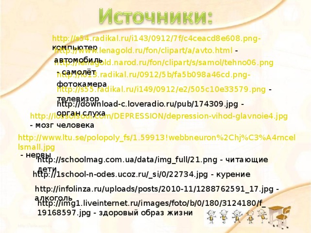 http://s54.radikal.ru/i143/0912/7f/c4ceacd8e608.png - компьютер http://www.lenagold.ru/fon/clipart/a/avto.html - автомобиль http://lenagold.narod.ru/fon/clipart/s/samol/tehno06.png - самолёт http://i013.radikal.ru/0912/5b/fa5b098a46cd.png - фотокамера http://s55.radikal.ru/i149/0912/e2/505c10e33579.png - телевизор http://download-c.loveradio.ru/pub/174309.jpg - орган слуха http://lossofsoul.com/DEPRESSION/depression-vihod-glavnoie4.jpg - мозг человека http://www.ltu.se/polopoly_fs/1.59913!webbneuron%2Chj%C3%A4rncellsmall.jpg - нервы http://schoolmag.com.ua/data/img_full/21.png - читающие дети http://1school-n-odes.ucoz.ru/_si/0/22734.jpg - курение http://infolinza.ru/uploads/posts/2010-11/1288762591_17.jpg - алкоголь http://img1.liveinternet.ru/images/foto/b/0/180/3124180/f_19168597.jpg - здоровый образ жизни