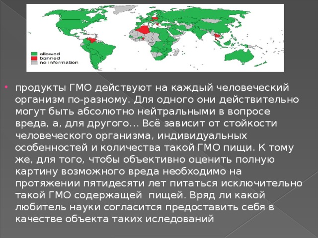 продукты ГМО действуют на каждый человеческий организм по-разному. Для одного они действительно могут быть абсолютно нейтральными в вопросе вреда, а, для другого… Всё зависит от стойкости человеческого организма, индивидуальных особенностей и количества такой ГМО пищи. К тому же, для того, чтобы объективно оценить полную картину возможного вреда необходимо на протяжении пятидесяти лет питаться исключительно такой ГМО содержащей  пищей. Вряд ли какой любитель науки согласится предоставить себя в качестве объекта таких иследований