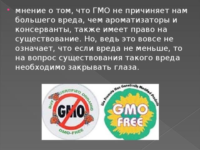 мнение о том, что ГМО не причиняет нам большего вреда, чем ароматизаторы и консерванты, также имеет право на существование. Но, ведь это вовсе не означает, что если вреда не меньше, то на вопрос существования такого вреда необходимо закрывать глаза.