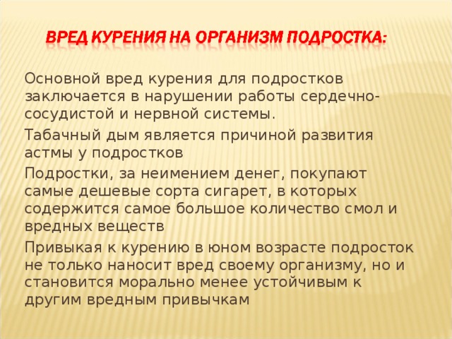 Основной вред курения для подростков заключается в нарушении работы сердечно-сосудистой и нервной системы. Табачный дым является причиной развития астмы у подростков Подростки, за неимением денег, покупают самые дешевые сорта сигарет, в которых содержится самое большое количество смол и вредных веществ Привыкая к курению в юном возрасте подросток не только наносит вред своему организму, но и становится морально менее устойчивым к другим вредным привычкам