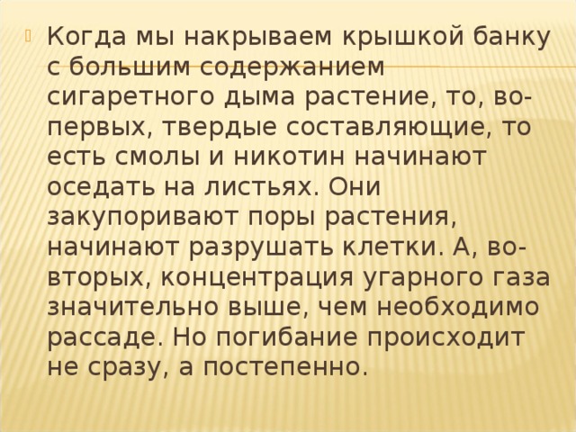 Когда мы накрываем крышкой банку с большим содержанием сигаретного дыма растение, то, во-первых, твердые составляющие, то есть смолы и никотин начинают оседать на листьях. Они закупоривают поры растения, начинают разрушать клетки. А, во-вторых, концентрация угарного газа значительно выше, чем необходимо рассаде. Но погибание происходит не сразу, а постепенно.