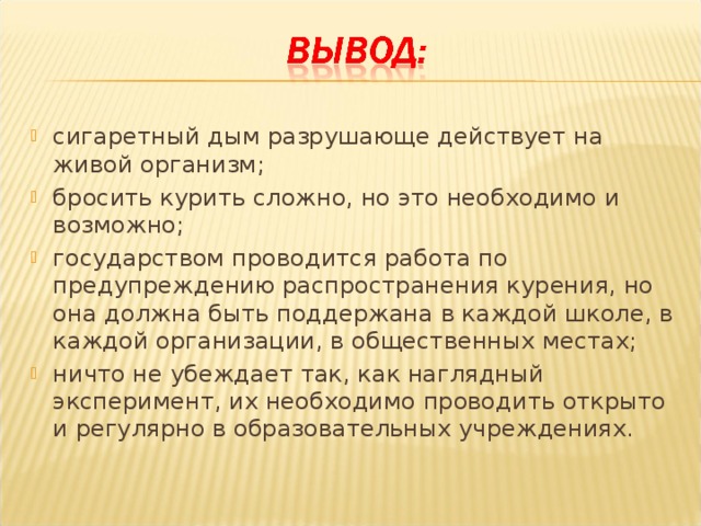 сигаретный дым разрушающе действует на живой организм; бросить курить сложно, но это необходимо и возможно; государством проводится работа по предупреждению распространения курения, но она должна быть поддержана в каждой школе, в каждой организации, в общественных местах; ничто не убеждает так, как наглядный эксперимент, их необходимо проводить открыто и регулярно в образовательных учреждениях.