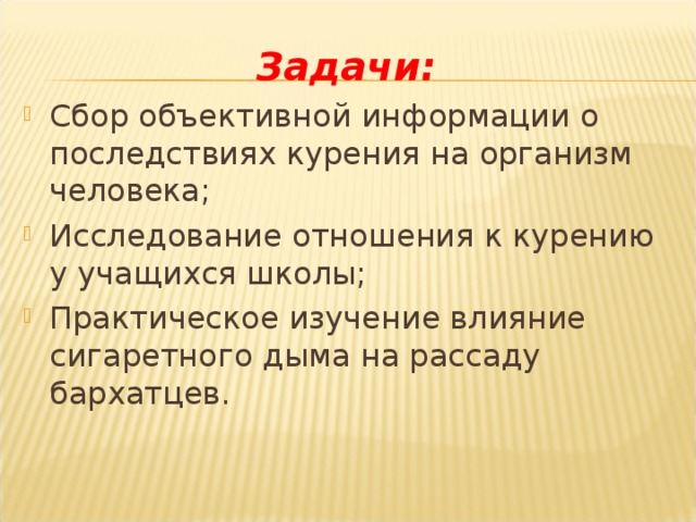   Задачи:  Сбор объективной информации о последствиях курения на организм человека; Исследование отношения к курению у учащихся школы; Практическое изучение влияние сигаретного дыма на рассаду бархатцев.