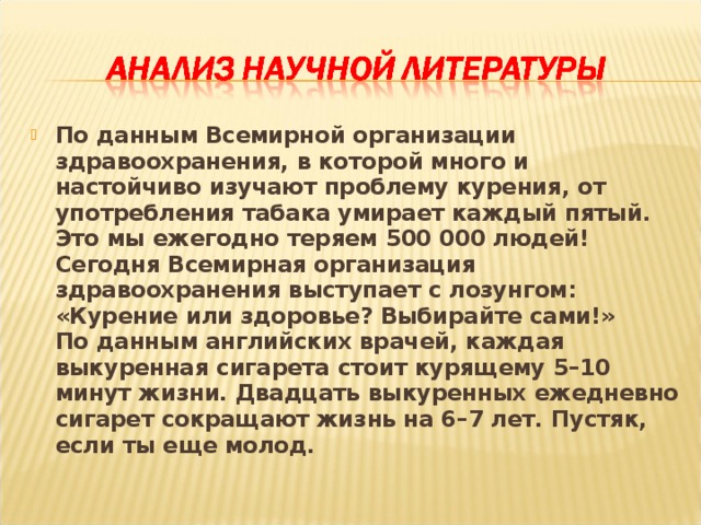 По данным Всемирной организации здравоохранения, в которой много и настойчиво изучают проблему курения, от употребления табака умирает каждый пятый. Это мы ежегодно теряем 500 000 людей! Сегодня Всемирная организация здравоохранения выступает с лозунгом: «Курение или здоровье? Выбирайте сами!» По данным английских врачей, каждая выкуренная сигарета стоит курящему 5–10 минут жизни. Двадцать выкуренных ежедневно сигарет сокращают жизнь на 6–7 лет. Пустяк, если ты еще молод.