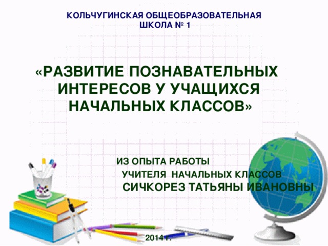 КОЛЬЧУГИНСКАЯ ОБЩЕОБРАЗОВАТЕЛЬНАЯ  ШКОЛА № 1 «РАЗВИТИЕ ПОЗНАВАТЕЛЬНЫХ ИНТЕРЕСОВ У УЧАЩИХСЯ  НАЧАЛЬНЫХ КЛАССОВ»     ИЗ ОПЫТА РАБОТЫ  УЧИТЕЛЯ НАЧАЛЬНЫХ КЛАССОВ   СИЧКОРЕЗ ТАТЬЯНЫ ИВАНОВНЫ     2014 г.