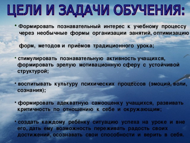 Формировать познавательный интерес к учебному процессу  через необычные формы организации занятий, оптимизацию  форм, методов и приёмов традиционного урока;   стимулировать познавательную активность учащихся,  формировать зрелую мотивационную сферу с устойчивой  структурой;   воспитывать культуру психических процессов (эмоций, воли,  сознания);   формировать адекватную самооценку учащихся, развивать  критичность по отношению к себе и окружающим;   создать каждому ребёнку ситуацию успеха на уроке и вне