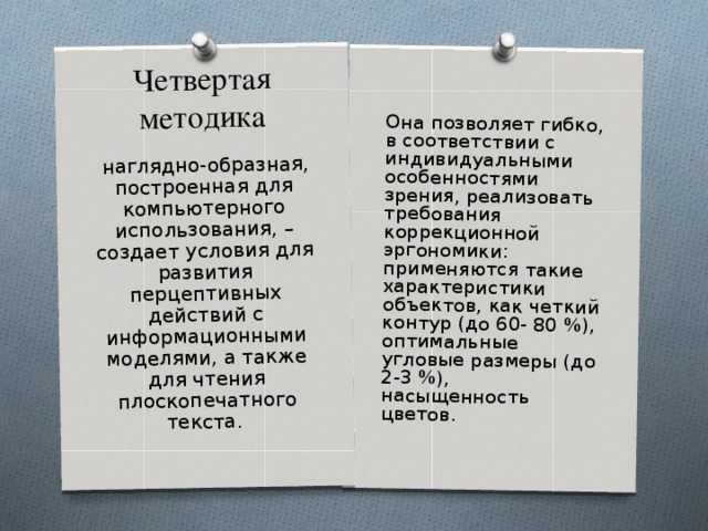 Четвертая методика Она позволяет гибко, в соответствии с индивидуальными особенностями зрения, реализовать требования коррекционной эргономики: применяются такие характеристики объектов, как четкий контур (до 60- 80 %), оптимальные угловые размеры (до 2-3 %), насыщенность цветов.     наглядно-образная, построенная для компьютерного использования, – создает условия для развития перцептивных действий с информационными моделями, а также для чтения плоскопечатного текста. 