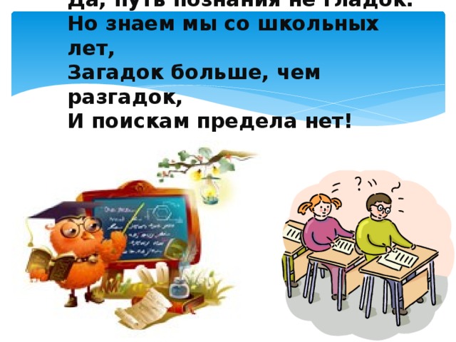 Да, путь познания не гладок.   Но знаем мы со школьных лет,  Загадок больше, чем разгадок,  И поискам предела нет!