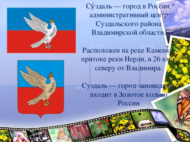 Су́здаль — город в России, административный центр Суздальского района Владимирской области. Расположен на реке Каменке, притоке реки Нерли, в 26 км к северу от Владимира. Суздаль — город-заповедник, входит в Золотое кольцо России