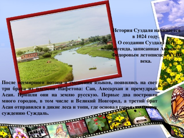 История Суздаля начинается в 1024 году. О создании Суздаля есть легенда, записанная Ананием Федоровым летописцем ХVIII века. После всемирного потопа и смешения языков, появились на свет три брата из племени Иафетова: Сан, Авесархан и премудрый Асан. Пришли они на землю русскую. Первые два построили много городов, в том числе и Великий Новгород, а третий брат Асан отправился в дикие леса и топи, где основал город, по своему суждению Суждаль.