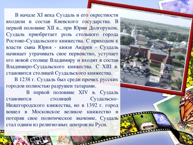 В начале XI века Суздаль и его окрестности входили в состав Киевского государства. В первой половине XII в., при Юрии Долгоруком, Суздаль приобретает роль стольного города Ростово-Суздальского княжества. С приходом к власти сына Юрия - князя Андрея - Суздаль начинает утрачивать свое первенство, уступает его новой столице Владимиру и входит в состав Владимиро-Суздальского княжества. С XIII в. становится столицей Суздальского княжества.  В 1238 г. Суздаль был среди прочих русских городов полностью разрушен татарами.  В первой половине XIV в. Суздаль становится столицей Суздальско-Нижегородского княжества, но в 1392 г. город вошел в Московское великое княжество и потеряв свое политическое значение, Суздаль стал одним из религиозных центров на Руси.