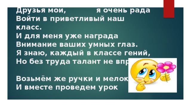 Друзья мои, я очень рада  Войти в приветливый наш класс.  И для меня уже награда  Внимание ваших умных глаз.  Я знаю, каждый в классе гений,  Но без труда талант не впрок.   Возьмём же ручки и мелок  И вместе проведем урок