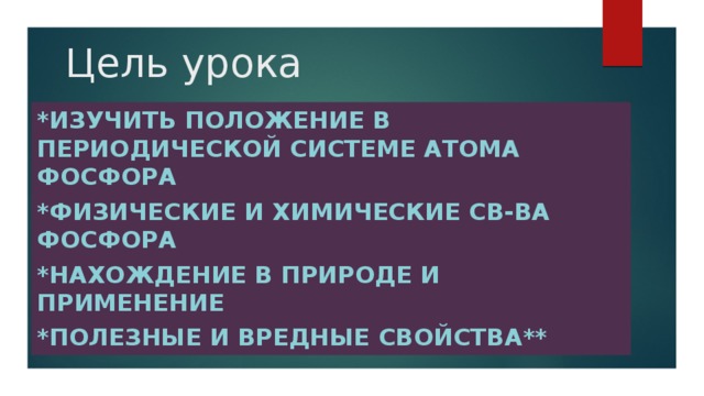 Цель урока *Изучить положение в периодической системе атома фосфора *Физические и химические св-ва фосфора *Нахождение в природе и применение *Полезные и вредные свойства**