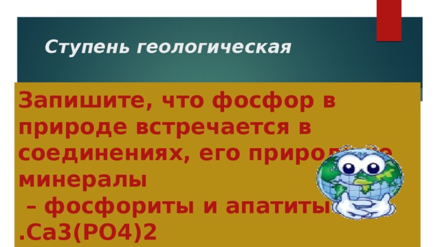 Ступень геологическая Запишите, что фосфор в природе встречается в соединениях, его природные минералы  – фосфориты и апатиты  .Са3(РО4)2