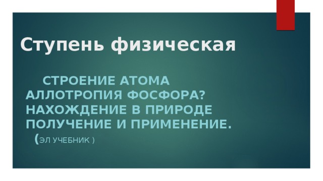 Ступень физическая         Строение атома Аллотропия фосфора? Нахождение в природе получение и применение. ( Эл учебник )