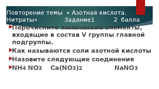 Повторение темы « Азотная кислота. Нитраты» Задание1 2 балла Перечислите химические элементы, входящие в состав V группы главной подгруппы. Как называются соли азотной кислоты Назовите следующие соединения NН 4 NО 3 Са(NО 3 ) 2 NаNО 3