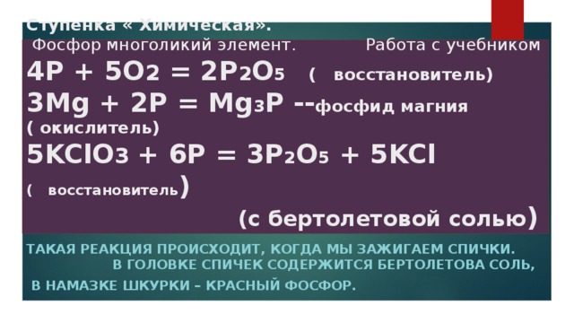 Ступенка « Химическая».   Фосфор многоликий элемент. Работа с учебником  4Р + 5О 2 = 2Р 2 О 5 ( восстановитель)  3Mg + 2P = Mg 3 P -- фосфид магния ( окислитель)  5KClO 3 + 6P = 3P 2 O 5 + 5KCl ( восстановитель )   (с бертолетовой солью ) Такая реакция происходит, когда мы зажигаем спички. В головке спичек содержится бертолетова соль,  в намазке шкурки – красный фосфор.