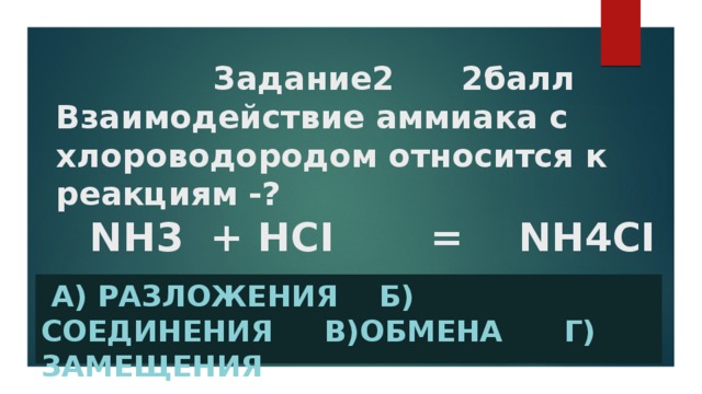 Задание2 2балл  Взаимодействие аммиака с хлороводородом относится к реакциям -? NH3 + HCI = NH4CI  А) разложения б) соединения в)обмена г) замещения
