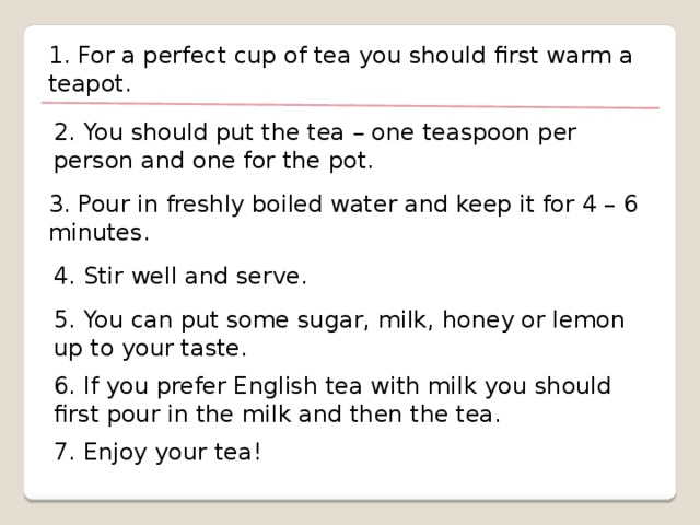 1. For a perfect cup of tea you should first warm a teapot. 2. You should put the tea – one teaspoon per person and one for the pot. 3. Pour in freshly boiled water and keep it for 4 – 6 minutes. 4. Stir well and serve. 5. You can put some sugar, milk, honey or lemon up to your taste. 6. If you prefer English tea with milk you should first pour in the milk and then the tea. 7. Enjoy your tea!