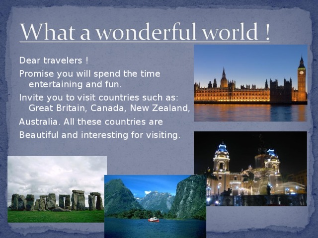 Dear travelers ! Promise you will spend the time entertaining and fun. Invite you to visit countries such as : Great Britain, Canada, New Zealand, Australia. All these countries are Beautiful and interesting for visiting.