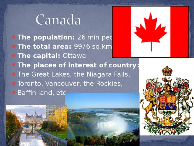 The population: 26 min people The total area: 9976 sq.kms The capital: Ottawa The places of interest of country : The Great Lakes, the Niagara Falls, Toronto, Vancouver, the Rockies, Baffin land, etc.