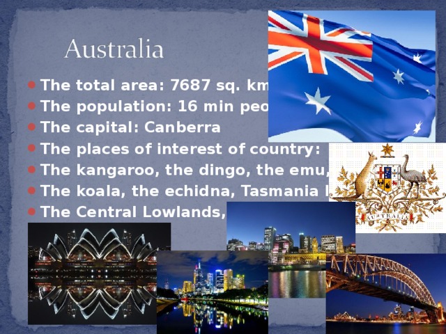 The total area : 7687 sq. kms. The population : 16 min people The capital : Canberra The places of interest of country : The kangaroo, the dingo, the emu, The koala, the echidna, Tasmania Island, The Central Lowlands, etc.