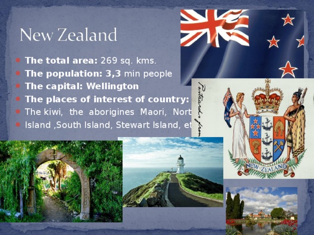 The total area :  269 sq. kms. The population : 3,3  min people The capital : Wellington The places of interest of country : The kiwi, the aborigines Maori, North Island ,South Island, Stewart Island, etc.