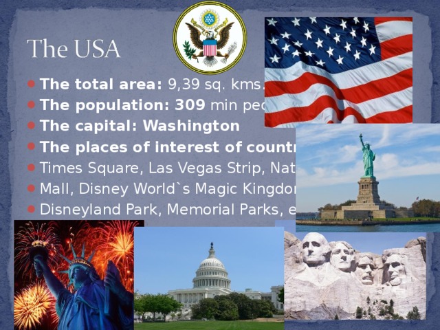 The total area :  9,39 sq. kms. The population : 309  min people The capital : Washington The places of interest of country : Times Square, Las Vegas Strip, National Mall, Disney World`s Magic Kingdom, Disneyland Park, Memorial Parks, etc.