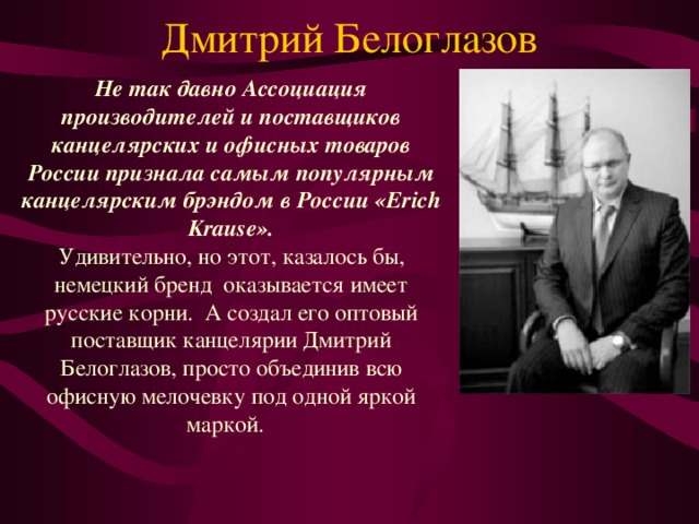 Дмитрий Белоглазов   Не так давно Ассоциация производителей и поставщиков канцелярских и офисных товаров России признала самым популярным канцелярским брэндом в России «Erich Krause».  Удивительно, но этот, казалось бы, немецкий бренд  оказывается имеет русские корни.  А создал его оптовый поставщик канцелярии Дмитрий Белоглазов, просто объединив всю офисную мелочевку под одной яркой маркой. 