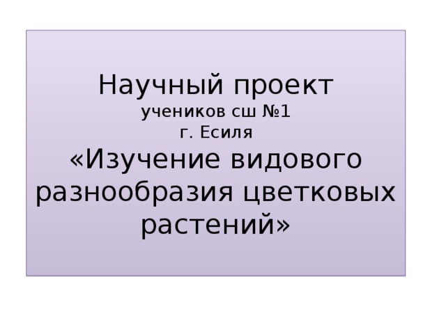 Научный проект  учеников сш №1  г. Есиля  «Изучение видового разнообразия цветковых растений»