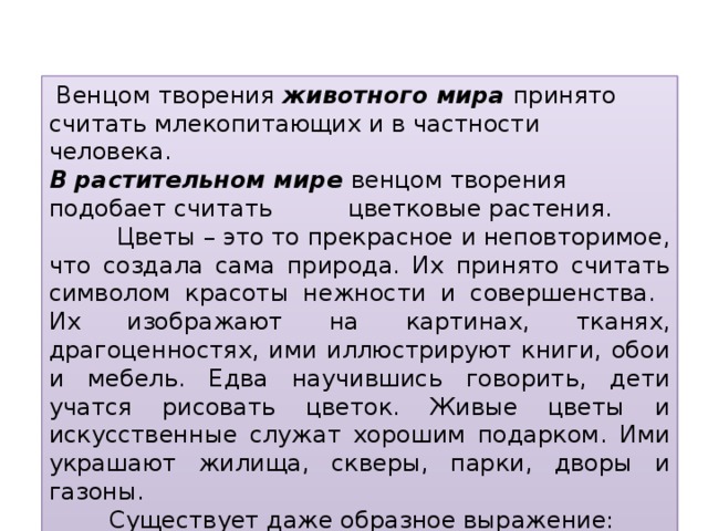 Венцом творения животного мира принято считать млекопитающих и в частности человека. В растительном мире венцом творения подобает считать цветковые растения.  Цветы – это то прекрасное и неповторимое, что создала сама природа. Их принято считать символом красоты нежности и совершенства. Их изображают на картинах, тканях, драгоценностях, ими иллюстрируют книги, обои и мебель. Едва научившись говорить, дети учатся рисовать цветок. Живые цветы и искусственные служат хорошим подарком. Ими украшают жилища, скверы, парки, дворы и газоны.  Существует даже образное выражение: ”Вся жизнь в цветах!“  