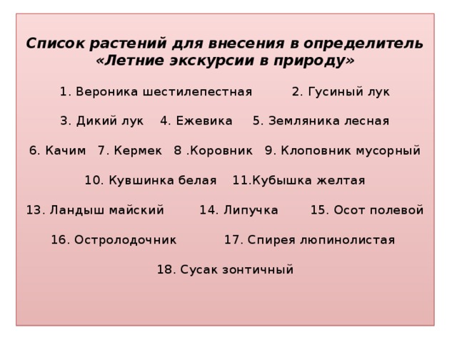 Список растений для внесения в определитель  «Летние экскурсии в природу»   1. Вероника шестилепестная 2. Гусиный лук    3. Дикий лук 4. Ежевика 5. Земляника лесная   6. Качим 7. Кермек 8 .Коровник 9. Клоповник мусорный   10. Кувшинка белая 11.Кубышка желтая   13. Ландыш майский 14. Липучка 15. Осот полевой   16. Остролодочник 17. Спирея люпинолистая   18. Сусак зонтичный