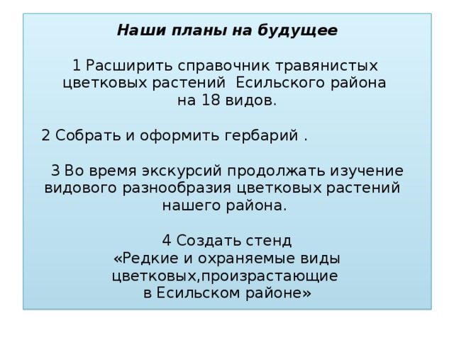 Наши планы на будущее   1 Расширить справочник травянистых  цветковых растений Есильского района  на 18 видов.    2 Собрать и оформить гербарий .    3 Во время экскурсий продолжать изучение видового разнообразия цветковых растений нашего района.   4 Создать стенд  «Редкие и охраняемые виды цветковых,произрастающие  в Есильском районе»