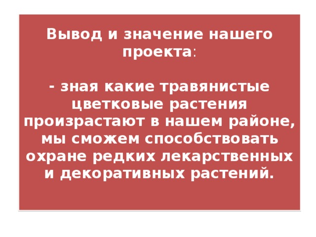 Вывод и значение нашего проекта :   - зная какие травянистые цветковые растения произрастают в нашем районе, мы сможем способствовать охране редких лекарственных и декоративных растений.