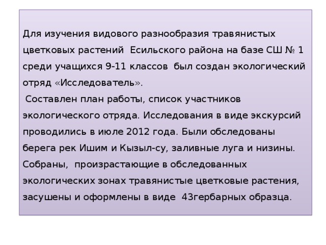    Для изучения видового разнообразия травянистых цветковых растений Есильского района на базе СШ № 1 среди учащихся 9-11 классов был создан экологический отряд «Исследователь».  Составлен план работы, список участников экологического отряда. Исследования в виде экскурсий проводились в июле 2012 года. Были обследованы берега рек Ишим и Кызыл-су, заливные луга и низины.  Собраны, произрастающие в обследованных экологических зонах травянистые цветковые растения, засушены и оформлены в виде 43гербарных образца .