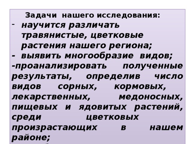 Задачи нашего исследования: научится различать травянистые, цветковые растения нашего региона; - выявить многообразие видов; -проанализировать полученные результаты, определив число видов сорных, кормовых, лекарственных, медоносных, пищевых и ядовитых растений, среди цветковых произрастающих в нашем районе; -способствовать охране редких декоративных растений.