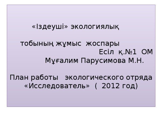     «Іздеуші» экологиялық тобының жұмыс жоспары Есіл қ.№1 ОМ  Мұғалим Парусимова М.Н.     План работы экологического отряда «Исследователь» ( 2012 год)