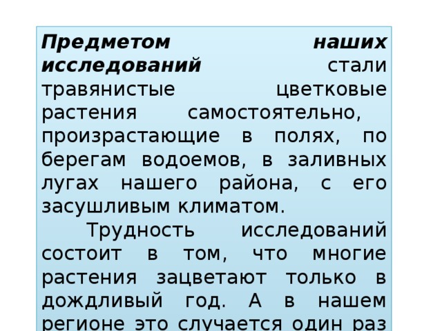 Предметом наших исследований стали травянистые цветковые растения самостоятельно, произрастающие в полях, по берегам водоемов, в заливных лугах нашего района, с его засушливым климатом.  Трудность исследований состоит в том, что многие растения зацветают только в дождливый год. А в нашем регионе это случается один раз в 12 лет.