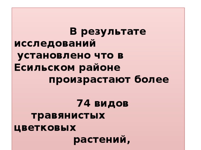 В результате исследований  установлено что в Есильском районе  произрастают более   74 видов  травянистых цветковых  растений,   принадлежащих к 25 семействам.  Список учащихся экологического отряда « Исследователь» по изучению видового разнообразия цветковых растений Есильского района.   1 Филякина Наталья 9кл 2 Фиялковская Александра 3 Бельдий Сергей 8кл 4 Альмагамбетова Александра 8кл 5 Осипова Анжелика 8кл 6 Савченко Милена 8кл