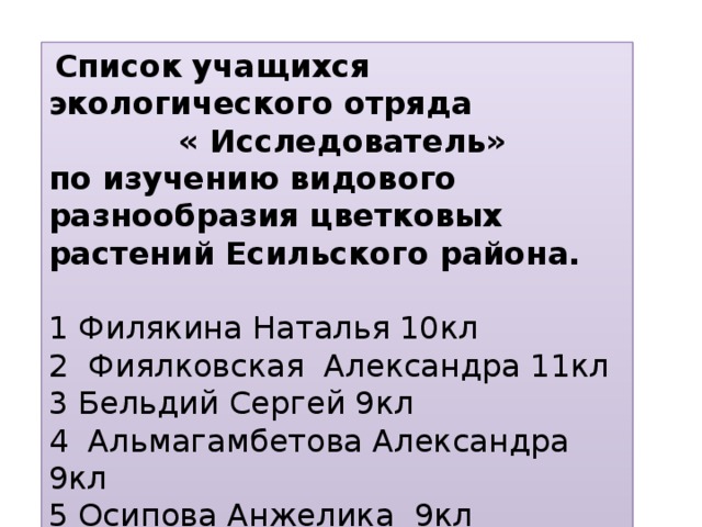 Список учащихся экологического отряда « Исследователь» по изучению видового разнообразия цветковых растений Есильского района.   1 Филякина Наталья 10кл 2 Фиялковская Александра 11кл 3 Бельдий Сергей 9кл 4 Альмагамбетова Александра 9кл 5 Осипова Анжелика 9кл 6 Савченко Милена 9кл