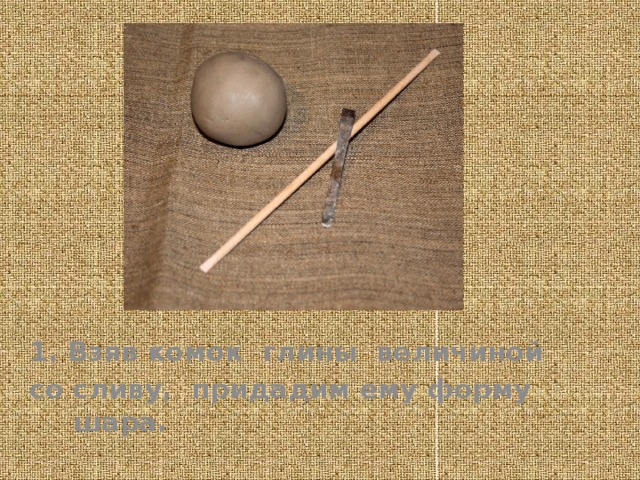 1. Взяв комок глины величиной со сливу, придадим ему форму шара.