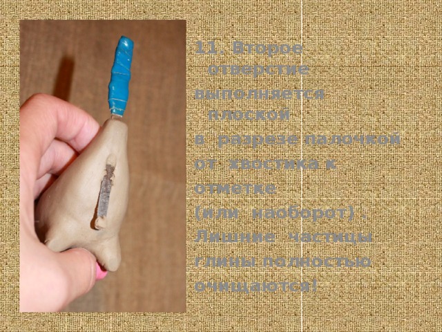 11. Второе отверстие выполняется плоской в разрезе палочкой от хвостика к отметке (или наоборот) . Лишние частицы глины полностью очищаются!