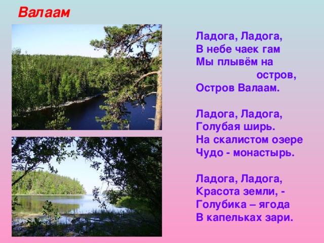 Валаам Ладога, Ладога, В небе чаек гам Мы плывём на  остров, Остров Валаам.  Ладога, Ладога, Голубая ширь. На скалистом озере Чудо - монастырь.  Ладога, Ладога, Красота земли, - Голубика – ягода В капельках зари.